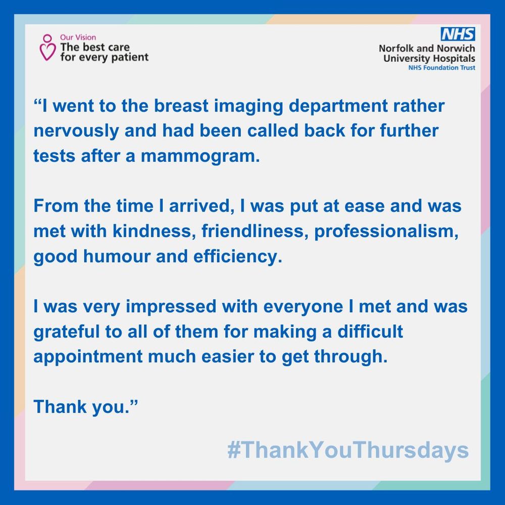“I went to the breast imaging department rather nervously and had been called back for further tests after a mammogram.

From the time I arrived, I was put at ease and was met with kindness, friendliness, professionalism, good humour and efficiency. 

I was very impressed with everyone I met and was grateful to all of them for making a difficult appointment much easier to get through. 

Thank you.”