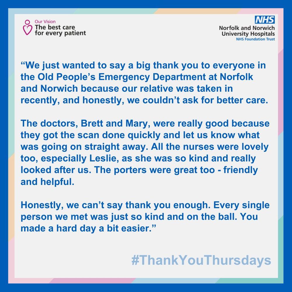 “We just wanted to say a big thank you to everyone in the Old People’s Emergency Department at Norfolk and Norwich because our relative was taken in recently, and honestly, we couldn’t ask for better care. 

The doctors, Brett and Mary, were really good because they got the scan done quickly and let us know what was going on straight away. All the nurses were lovely too, especially Leslie, as she was so kind and really looked after us. The porters were great too - friendly and helpful. 

Honestly, we can’t say thank you enough. Every single person we met was just so kind and on the ball. You made a hard day a bit easier.”
