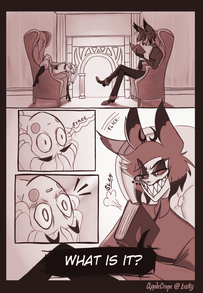 Alastor and Lucifer sit in the armchairs in front of Alastor's fireplace. Alastor is trying to read but is distracted by Lucifer's intense staring. When Al's ear twitches Lucifer's eyes widen. Alastor slams his book closed and asks "What is it?"