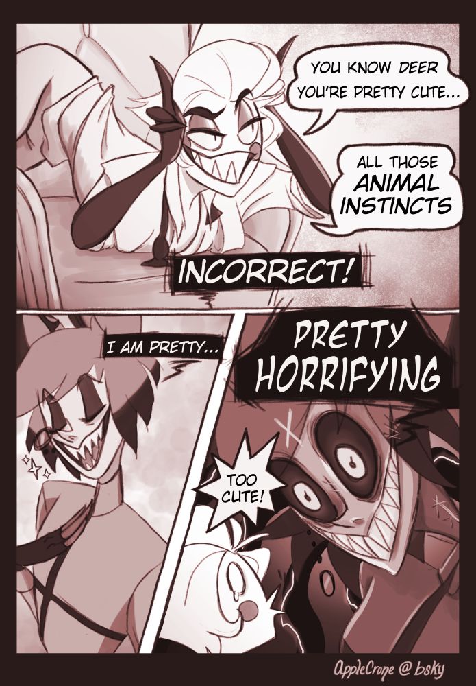 Lucifer twists in his chair and tells Alastor, "You know DEER, you're pretty cute... All those Animal Instincts." Alastor interrupts him saying "INCORRECT! I am pretty..." Alastor then transforms into his threatening demonic form, "Pretty Horrifying!". Lucifer just seems amused and says "Too cute!"