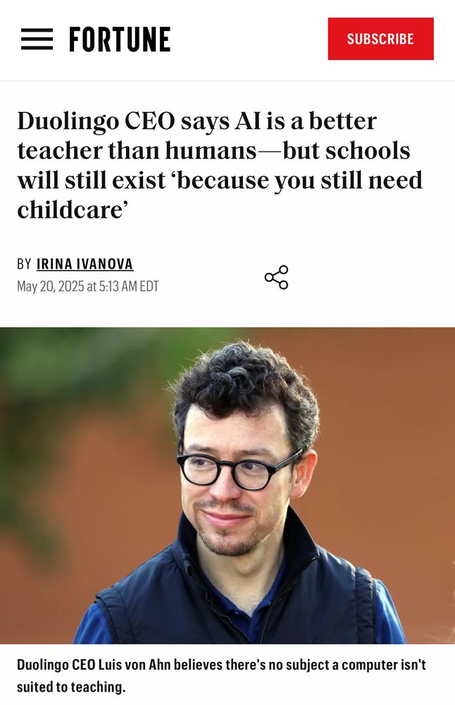 Screenshot of news headline with a picture of Duolingo CEO: “Duolingo CEO says Al is a better teacher than humans—but schools will still exist 'because you still need childcare'
BY IRINA IVANOVA
May 20, 2025 at 5:13 AM EDT
Duolingo CEO Luis von Ahn believes there's no subject a computer isn't suited to teaching.”