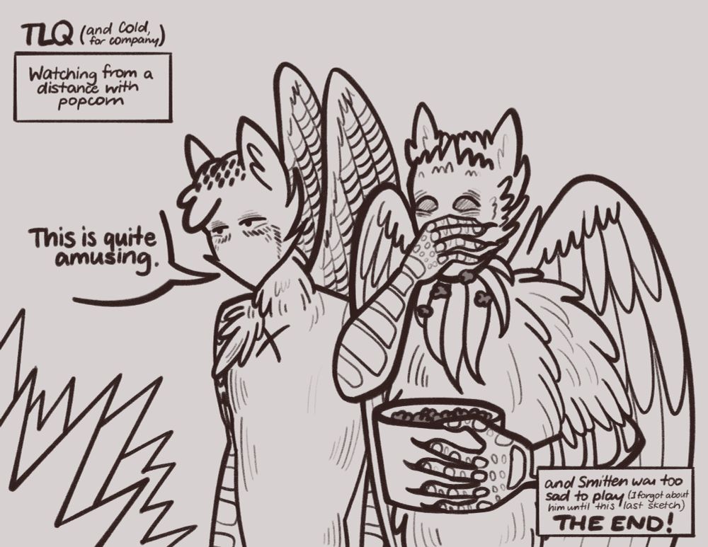 A sketch of the Long Quiet, eating popcorn, and Cold, standing next to him with a curious expression and saying "This is quite amusing." Jagged lines radiate from the bottom left corner, indicating argument and conflict from the other voices. The text in the top left corner reads "TLQ (and Cold, for company): watching from a distance with popcorn". In the bottom right, there is one more text box: "and Smitten was too sad to play (I forgot about his until this last sketch) THE END!"