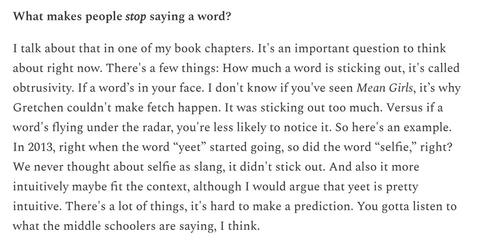 Screenshot of text discussing what makes people stop using words. The text reads: What makes people stop saying a word? I talk about that in one of my book chapters. It's an important question to think about right now. There's a few things: How much a word is sticking out, it's called obtrusivity. If a word's in your face. I don't know if you've seen Mean Girls, it's why Gretchen couldn't make fetch happen. It was sticking out too much. Versus if a word's flying under the radar, you're less likely to notice it. So here's an example. In 2013, right when the word "yeet" started going, so did the word "selfie," right? We never thought about selfie as slang, it didn't stick out. And also it more intuitively maybe fit the context, although I would argue that yeet is pretty intuitive. There's a lot of things, it's hard to make a prediction. You gotta listen to what the middle schoolers are saying, I think.