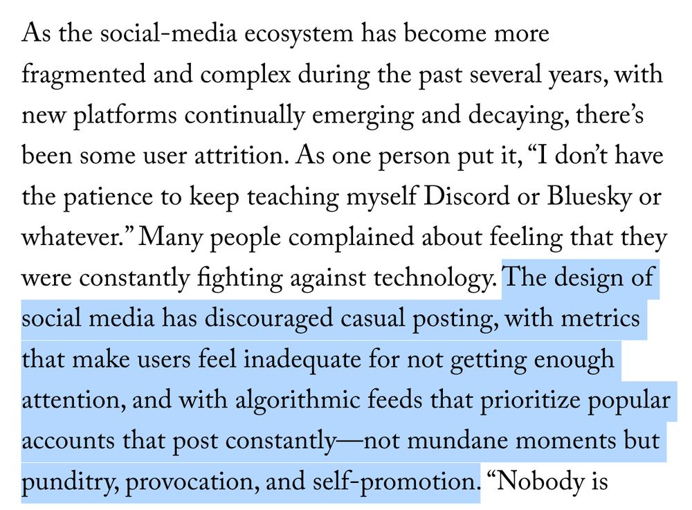 As the social-media ecosystem has become more fragmented and complex during the past several years, with new platforms continually emerging and decaying, there’s been some user attrition. As one person put it, “I don’t have the patience to keep teaching myself Discord or Bluesky or whatever.” Many people complained about feeling that they were constantly fighting against technology. The design of social media has discouraged casual posting, with metrics that make users feel inadequate for not getting enough attention, and with algorithmic feeds that prioritize popular accounts that post constantly—not mundane moments but punditry, provocation, and self-promotion.