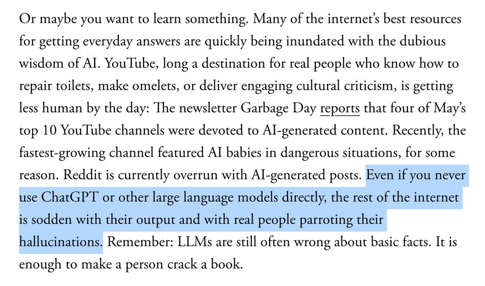Or maybe you want to learn something. Many of the internet’s best resources for getting everyday answers are quickly being inundated with the dubious wisdom of AI. YouTube, long a destination for real people who know how to repair toilets, make omelets, or deliver engaging cultural criticism, is getting less human by the day: The newsletter Garbage Day reports that four of May’s top 10 YouTube channels were devoted to AI-generated content. Recently, the fastest-growing channel featured AI babies in dangerous situations, for some reason. Reddit is currently overrun with AI-generated posts. Even if you never use ChatGPT or other large language models directly, the rest of the internet is sodden with their output and with real people parroting their hallucinations. Remember: LLMs are still often wrong about basic facts. It is enough to make a person crack a book.