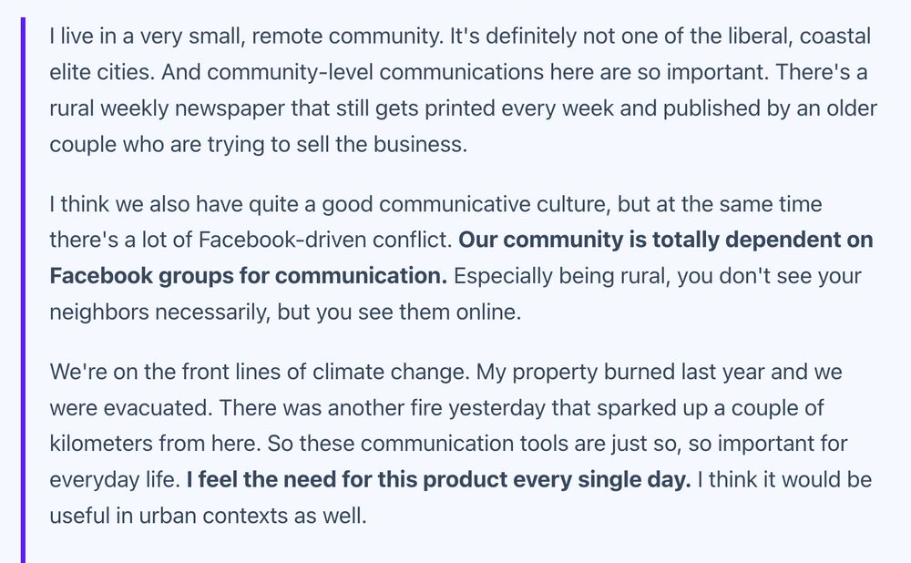 'I live in a very small, remote community. It's definitely not one of the liberal, coastal elite cities. And community-level communications here are so important. There's a rural weekly newspaper that still gets printed every week and published by an older couple who are trying to sell the business. I think we also have quite a good communicative culture, but at the same time there's a lot of Facebook-driven conflict. Our community is totally dependent on Facebook groups for communication. Especially being rural, you don't see your neighbors necessarily, but you see them online. We're on the front lines of climate change. My property burned last year and we were evacuated. There was another fire yesterday that sparked up a couple of kilometers from here. So these communication tools are just so, so important for everyday life. I feel the need for this product every single day. I think it would be useful in urban contexts as well.'