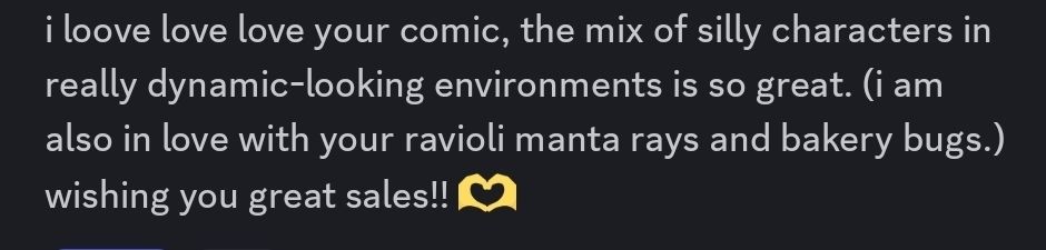 i loove love love your comic, the mix of silly characters in really dynamic-looking environments is so great. (i am also in love with your ravioli manta rays and bakery bugs.) wishing you great sales!!