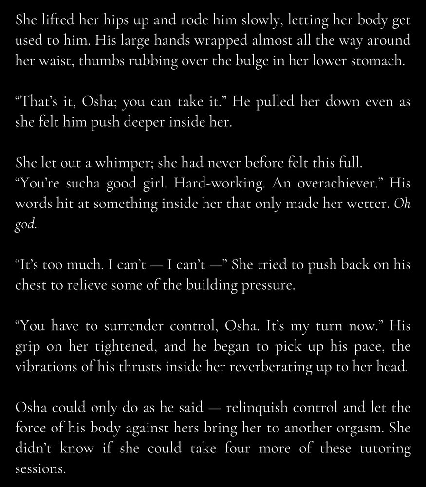 She lifted her hips up and rode him slowly, letting her body get used to him. His large hands wrapped almost all the way around her waist, thumbs rubbing over the bulge in her lower stomach.

“That’s it, Osha; you can take it.” He pulled her down even as she felt him push deeper inside her.

She let out a whimper; she had never before felt this full.
“You’re sucha good girl. Hard-working. An overachiever.” His words hit at something inside her that only made her wetter. Oh god.

“It’s too much. I can’t — I can’t —” She tried to push back on his chest to relieve some of the building pressure.

“You have to surrender control, Osha. It’s my turn now.” His grip on her tightened, and he began to pick up his pace, the vibrations of his thrusts inside her reverberating up to her head.

Osha could only do as he said — relinquish control and let the force of his body against hers bring her to another orgasm. She didn’t know if she could take four more of these tutoring sessions.