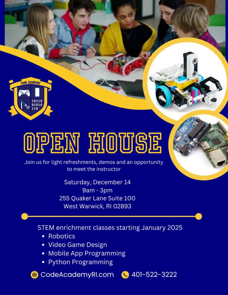 Join us for light refreshments, demos and an opportunity to meet the instructor. Saturday, December 14, 9am - 3pm. 255 Quaker Lane Suite 100, West Warwick, RI 02893. STEM enrichment classes starting January 2025 in robotics, video game design, mobile app programming, python programming. CodeAcademyRI.com. 401-522-3222.