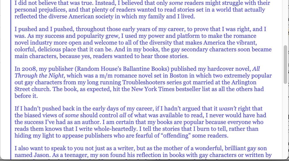 I did not believe that was true. Instead, I believed that only some readers might struggle with their personal prejudices, and that plenty of readers wanted to read stories set in a world that actually reflected the diverse American society in which my family and I lived.

I pushed and I pushed, throughout those early years of my career, to prove that I was right, and I was. As my success and popularity grew, I used my power and platform to make the romance novel industry more open and welcome to all of the diversity that makes America the vibrant, colorful, delicious place that it can be. And in my books, the gay secondary characters soon became main characters, because yes, readers wanted to hear those stories.

In 2008, my publisher (Random House’s Ballantine Books) published my hardcover novel, All Through the Night, which was a m/m romance novel set in Boston in which two extremely popular out gay characters from my long running Troubleshooters series got married at the Arlington Street church. The book, as expected, hit the New York Times bestseller list as all the others had before it.

If I hadn’t pushed back in the early days of my career, if I hadn’t argued that it wasn’t right that the biased views of some should control all of what was available to read, I never would have had the success I’ve had as an author. I am certain that my books are popular because everyone who reads them knows that I write whole-heartedly. I tell the stories that I burn to tell, rather than hiding my light to appease publishers who are fearful of “offending” some readers.

I also want to speak to you not just as a writer, but as the mother of a wonderful, brilliant gay son named Jason. As a teenager, my son found his reflection in books with gay characters or written by 