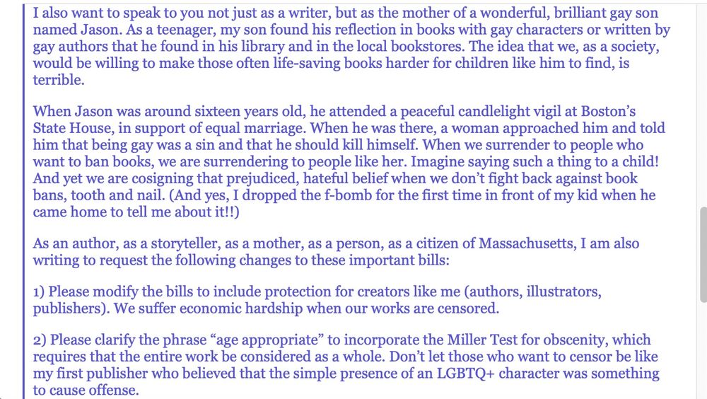 I also want to speak to you not just as a writer, but as the mother of a wonderful, brilliant gay son named Jason. As a teenager, my son found his reflection in books with gay characters or written by gay authors that he found in his library and in the local bookstores. The idea that we, as a society, would be willing to make those often life-saving books harder for children like him to find, is terrible.

When Jason was around sixteen years old, he attended a peaceful candlelight vigil at Boston’s State House, in support of equal marriage. When he was there, a woman approached him and told him that being gay was a sin and that he should kill himself. When we surrender to people who want to ban books, we are surrendering to people like her. Imagine saying such a thing to a child! And yet we are cosigning that prejudiced, hateful belief when we don’t fight back against book bans, tooth and nail. (And yes, I dropped the f-bomb for the first time in front of my kid when he came home to tell me about it!!)

As an author, as a storyteller, as a mother, as a person, as a citizen of Massachusetts, I am also writing to request the following changes to these important bills:

1) Please modify the bills to include protection for creators like me (authors, illustrators, publishers). We suffer economic hardship when our works are censored.

2) Please clarify the phrase “age appropriate” to incorporate the Miller Test for obscenity, which requires that the entire work be considered as a whole. Don’t let those who want to censor be like my first publisher who believed that the simple presence of an LGBTQ+ character was something to cause offense.