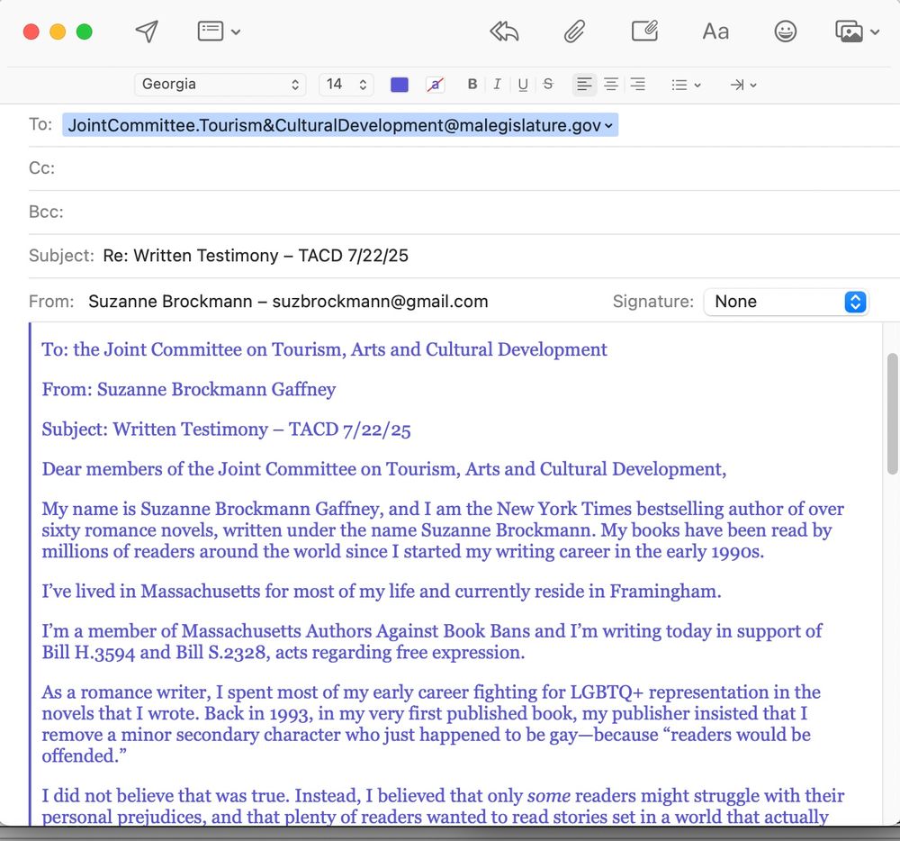 Screenshot of an email romance novelist Suz Brockmann sent in support of Bill H.3594 and S.2328. Textreads: 
To: the Joint Committee on Tourism, Arts and Cultural Development

From: Suzanne Brockmann Gaffney

Subject: Written Testimony – TACD 7/22/25

Dear members of the Joint Committee on Tourism, Arts and Cultural Development,

My name is Suzanne Brockmann Gaffney, and I am the New York Times bestselling author of over sixty romance novels, written under the name Suzanne Brockmann. My books have been read by millions of readers around the world since I started my writing career in the early 1990s.

I’ve lived in Massachusetts for most of my life and currently reside in Framingham.

I’m a member of Massachusetts Authors Against Book Bans and I’m writing today in support of Bill H.3594 and Bill S.2328, acts regarding free expression.

As a romance writer, I spent most of my early career fighting for LGBTQ+ representation in the novels that I wrote. Back in 1993, in my very first published book, my publisher insisted that I remove a minor secondary character who just happened to be gay—because “readers would be offended.”

I did not believe that was true. Instead, I believed that only some readers might struggle with their personal prejudices, and that plenty of readers wanted to read stories set in a world that actually reflected the diverse American society in which my family and I lived.