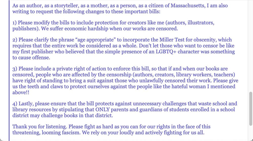 NOTE: These are the changes we at MA ABBA are requesting be made in these bills in support of the freedom to read: 

As an author, as a storyteller, as a mother, as a person, as a citizen of Massachusetts, I am also writing to request the following changes to these important bills:

1) Please modify the bills to include protection for creators like me (authors, illustrators, publishers). We suffer economic hardship when our works are censored.

2) Please clarify the phrase “age appropriate” to incorporate the Miller Test for obscenity, which requires that the entire work be considered as a whole. Don’t let those who want to censor be like my first publisher who believed that the simple presence of an LGBTQ+ character was something to cause offense.

3) Please include a private right of action to enforce this bill, so that if and when our books are censored, people who are affected by the censorship (authors, creators, library workers, teachers) have right of standing to bring a suit against those who unlawfully censored their work. Please give us the teeth and claws to protect ourselves against the people like the hateful woman I mentioned above!! 

4) Lastly, please ensure that the bill protects against unnecessary challenges that waste school and library resources by stipulating that ONLY parents and guardians of students enrolled in a school district may challenge books in that district.

Thank you for listening. Please fight as hard as you can for our rights in the face of this threatening, looming fascism. We rely on your loudly and actively fighting for us all.

Sincerely,

Suzanne Brockmann (Gaffney) (She/Her)

www.SuzanneBrockmann.com 
SuzBrockmann@gmail.com 
