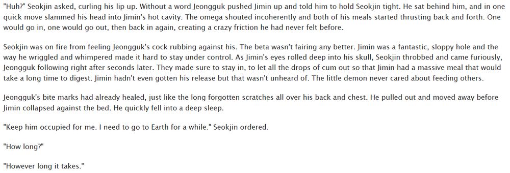 "Huh?" Seokjin asked, curling his lip up. Without a word Jeongguk pushed Jimin up and told him to hold Seokjin tight. He sat behind him, and in one quick move slammed his head into Jimin's hot cavity. The omega shouted incoherently and both of his meals started thrusting back and forth. One would go in, one would go out, then back in again, creating a crazy friction he had never felt before.

Seokjin was on fire from feeling Jeongguk's cock rubbing against his. The beta wasn't fairing any better. Jimin was a fantastic, sloppy hole and the way he wriggled and whimpered made it hard to stay under control. As Jimin's eyes rolled deep into his skull, Seokjin throbbed and came furiously, Jeongguk following right after seconds later. They made sure to stay in, to let all the drops of cum out so that Jimin had a massive meal that would take a long time to digest. Jimin hadn't even gotten his release but that wasn't unheard of. The little demon never cared about feeding others.

Jeongguk's bite marks had already healed, just like the long forgotten scratches all over his back and chest. He pulled out and moved away before Jimin collapsed against the bed. He quickly fell into a deep sleep.

"Keep him occupied for me. I need to go to Earth for a while." Seokjin ordered.

"How long?"

"However long it takes."