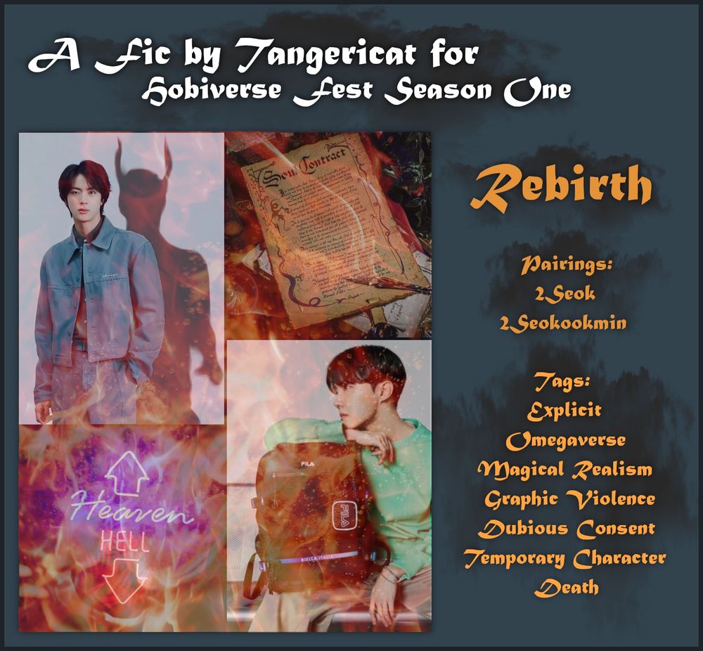 A fanfiction moodboard.

The moodboard is square with a gray background and dark gray border. There is a title in white font that reads "A fic by Tangericat for Hobiverse Fest Season One".

Below the white font title are a moodboard and text describing the fic.

The moodboard is 4 images. Seokjin in a blue denim outfit with a demonic shadow behind him. An image of a soul contract. An imagine of a neon sign with a blue up arrow and blue Heaven, and a red down arrow and red Hell. A photo of Hoseok sitting with a backpack.

The text on the right side reads:

Rebirth

Pairings:
2Seok
2Seokookmin

Tags:
Explicit
Omegaverse
Magical Realism
Graphic Violence
Dubious Consent
Temporary Character Death