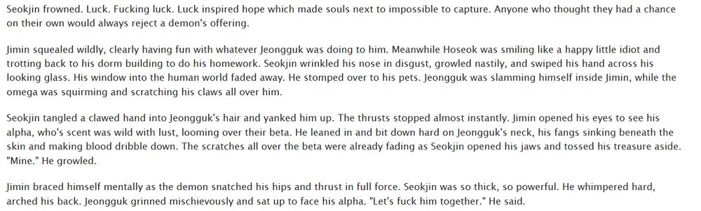 Seokjin frowned. Luck. Fucking luck. Luck inspired hope which made souls next to impossible to capture. Anyone who thought they had a chance on their own would always reject a demon's offering.

Jimin squealed wildly, clearly having fun with whatever Jeongguk was doing to him. Meanwhile Hoseok was smiling like a happy little idiot and trotting back to his dorm building to do his homework. Seokjin wrinkled his nose in disgust, growled nastily, and swiped his hand across his looking glass. His window into the human world faded away. He stomped over to his pets. Jeongguk was slamming himself inside Jimin, while the omega was squirming and scratching his claws all over him.

Seokjin tangled a clawed hand into Jeongguk's hair and yanked him up. The thrusts stopped almost instantly. Jimin opened his eyes to see his alpha, who's scent was wild with lust, looming over their beta. He leaned in and bit down hard on Jeongguk's neck, his fangs sinking beneath the skin and making blood dribble down. The scratches all over the beta were already fading as Seokjin opened his jaws and tossed his treasure aside. "Mine." He growled.

Jimin braced himself mentally as the demon snatched his hips and thrust in full force. Seokjin was so thick, so powerful. He whimpered hard, arched his back. Jeongguk grinned mischievously and sat up to face his alpha. "Let's fuck him together." He said.