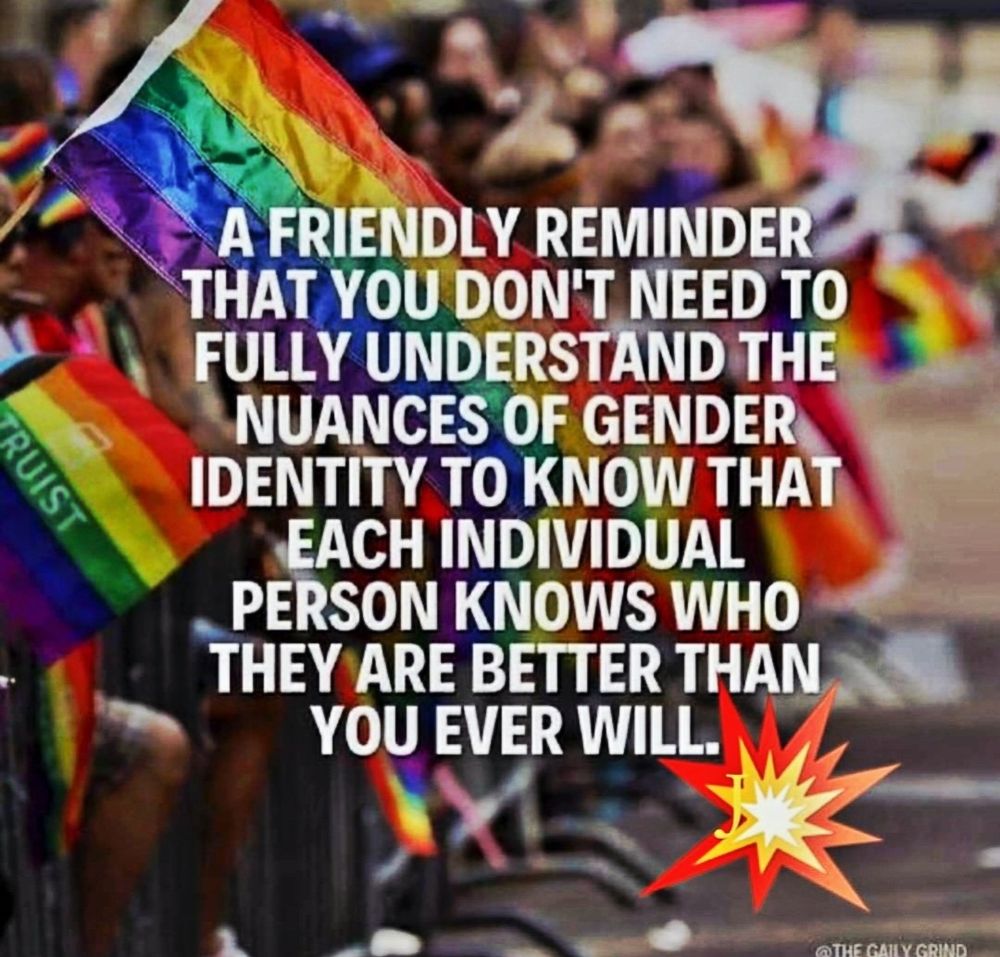 A FRIENDLY REMINDER THAT YOU DON'T NEED TO FULLY UNDERSTAND THE NUANCES OF GENDER IDENTITY TO KNOW THAT EACH INDIVIDUAL PERSON KNOWS WHO THEY ARE BETTER THAN YOU EVER WILL.