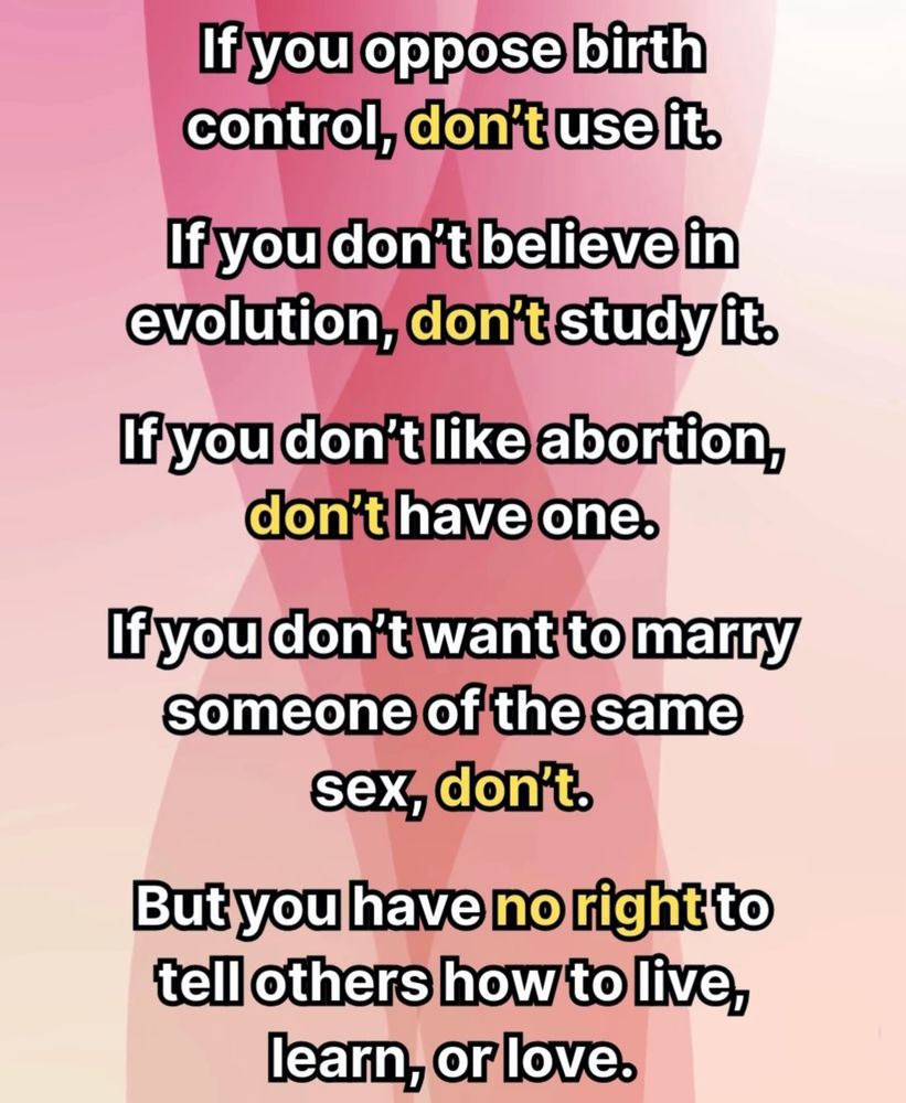 lf you oppose birth control,don't use it.
If you don't believe in evolution, don't study it
If you don't like abortion, don't have one.
If you don't want to marry someone of the same sex, don't.
But you have no right to tell others how to live, learn,or love.