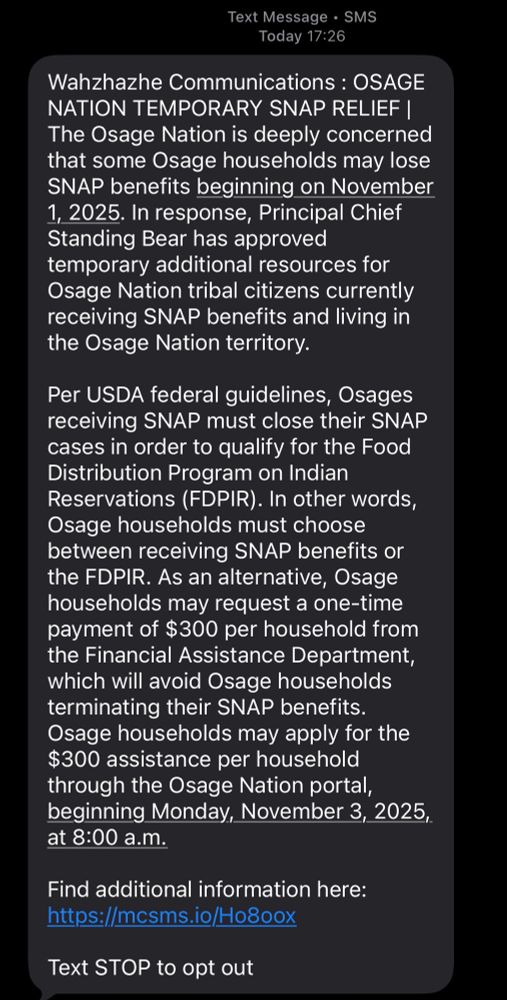 Wahzhazhe Communications : OSAGE NATION TEMPORARY SNAP RELIEF | The Osage Nation is deeply concerned that some Osage households may lose SNAP benefits beginning on November 1, 2025. In response, Principal Chief Standing Bear has approved temporary additional resources for Osage Nation tribal citizens currently receiving SNAP benefits and living in the Osage Nation territory.
 
Per USDA federal guidelines, Osages receiving SNAP must close their SNAP cases in order to qualify for the Food Distribution Program on Indian Reservations (FDPIR). In other words, Osage households must choose between receiving SNAP benefits or the FDPIR. As an alternative, Osage households may request a one-time payment of $300 per household from the Financial Assistance Department, which will avoid Osage households terminating their SNAP benefits. Osage households may apply for the $300 assistance per household through the Osage Nation portal, beginning Monday, November 3, 2025, at 8:00 a.m. 
 
Find additional information here: 
https://mcsms.io/Ho8oox