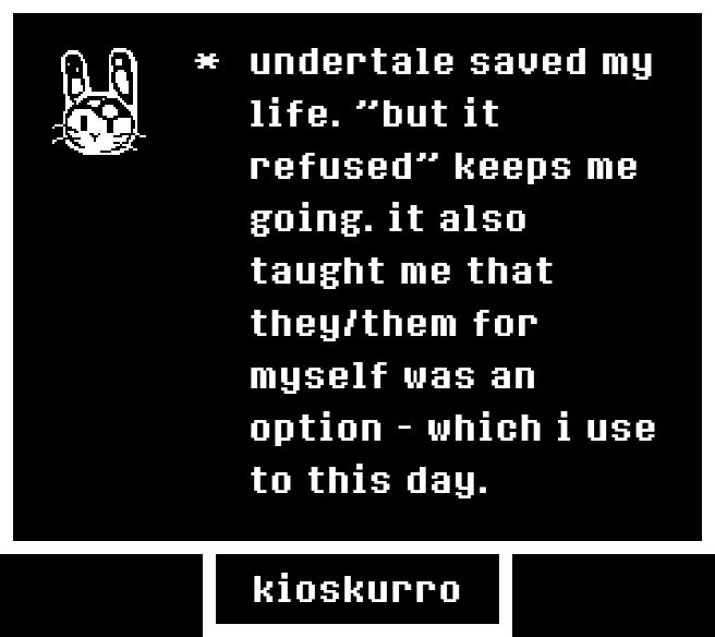 undertale text box that says "undertale saved my life. "but it refused" keeps me going. it also taught me that they/them for myself was an option - which i use to this day." "kioskurro"
on the left there's a pixel drawing of a bunny head that looks like glass with fluid in it.