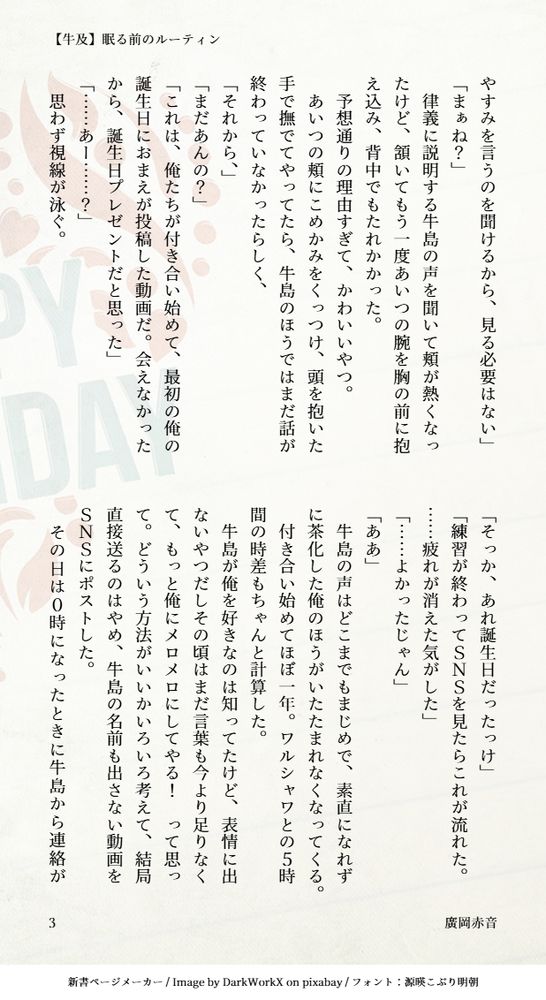やすみを言うのを聞けるから、見る必要はない」
「まぁね？」
　律義に説明する牛島の声を聞いて頬が熱くなったけど、頷いてもう一度あいつの腕を胸の前に抱え込み、背中でもたれかかった。
　予想通りの理由すぎて、かわいいやつ。
　あいつの頬にこめかみをくっつけ、頭を抱いた手で撫でてやってたら、牛島のほうではまだ話が終わっていなかったらしく、
「それから、」
「まだあんの？」
「これは、俺たちが付き合い始めて、最初の俺の誕生日におまえが投稿した動画だ。会えなかったから、誕生日プレゼントだと思った」
「……あー……？」
　思わず視線が泳ぐ。
「そっか、あれ誕生日だったっけ」
「練習が終わってＳＮＳを見たらこれが流れた。……疲れが消えた気がした」
「……よかったじゃん」
「ああ」
　牛島の声はどこまでもまじめで、素直になれずに茶化した俺のほうがいたたまれなくなってくる。
　付き合い始めてほぼ一年。ワルシャワとの５時間の時差もちゃんと計算した。
　牛島が俺を好きなのは知ってたけど、表情に出ないやつだしその頃はまだ言葉も今より足りなくて、もっと俺にメロメロにしてやる！　って思って。どういう方法がいいかいろいろ考えて、結局直接送るのはやめ、牛島の名前も出さない動画をＳＮＳにポストした。
　その日は０時になったときに牛島から連絡が
