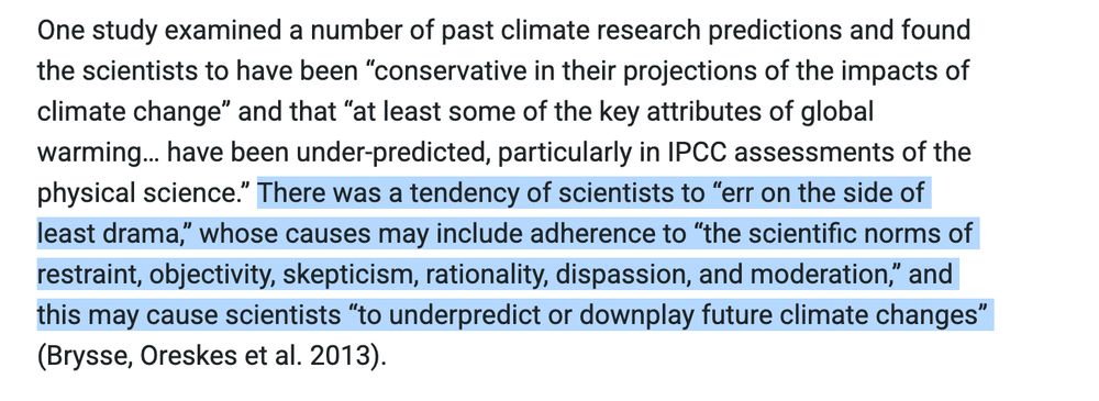 One study examined a number of past climate research predictions and found the scientists to have been “conservative in their projections of the impacts of climate change” and that “at least some of the key attributes of global warming… have been under-predicted, particularly in IPCC assessments of the physical science.” There was a tendency of scientists to “err on the side of least drama,” whose causes may include adherence to “the scientific norms of restraint, objectivity, skepticism, rationality, dispassion, and moderation,” and this may cause scientists “to underpredict or downplay future climate changes” (Brysse, Oreskes et al. 2013).