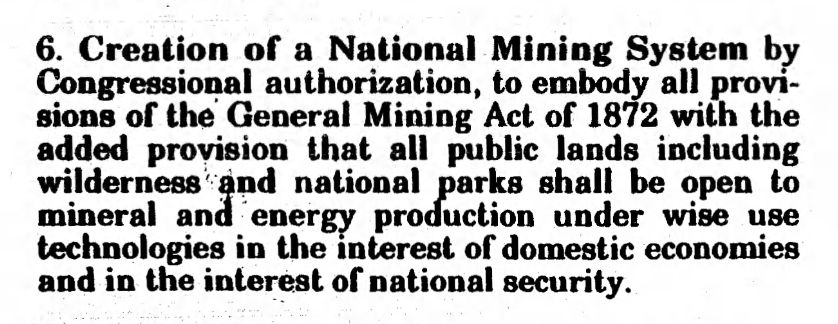 
6. Creation of a National Mining System by Congressional authorization, to embody all provi- sions of the General Mining Act of 1872 with the added provision that all public lands including wilderness and national parks shall be open to mineral and energy production under wise use technologies in the interest of domestic economies and in the interest of national security.
