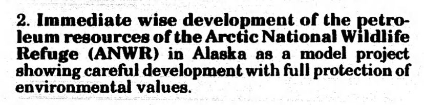 
2. Immediate wise development of the petro- leum resources of the Arctic National Wildlife Refuge (ANWR) in Alaska as a model project showing careful development with full protection of environmental values.