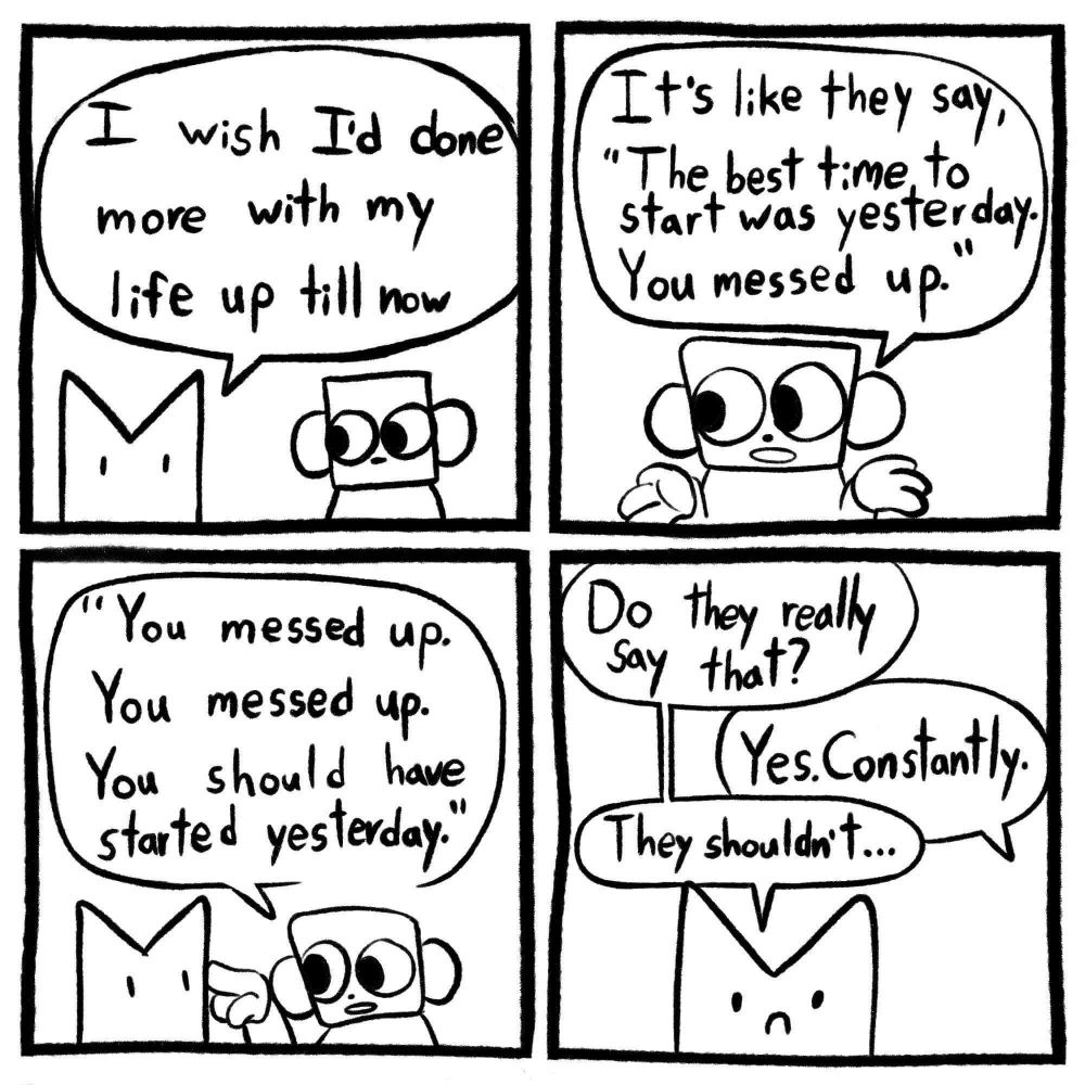 Four panel comic with two figures. Figure 1 is an abstract little pointy creature, sort of cat-like, with dots for eyes. Figure 2 is a square headed creature with big round eyes and big round ears.

Panel one
Figures 1 and 2 standing adjacent
Figure 1: I wish I'd done more with my life up till now

Panel two
Focused on Figure 2
Figure 2: It's like they say, "The best time to start was yesterday. You messed up."

Panel three
Figure 2 pointing their finger in figure 1's face as they continue the quote
Figure 2:"You messed up. You messed up. You should have started yesterday."

Panel four
Focused on Figure 1, frowning
Figure 1: Do they really say that?
Figure 2: Yes. Constantly.
Figure 1: They shouldn't...