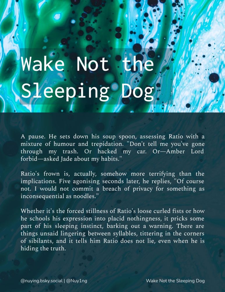 An excerpt from "Wake Not the Sleeping Dog": A pause. He sets down his soup spoon, assessing Ratio with a mixture of humour and trepidation. "Don't tell me you've gone through my trash. Or hacked my car. Or—Amber Lord forbid—asked Jade about my habits."

Ratio's frown is, actually, somehow more terrifying than the implications. Five agonising seconds later, he replies, "Of course not. I would not commit a breach of privacy for something as inconsequential as noodles."

Whether it's the forced stillness of Ratio's loose curled fists or how he schools his expression into placid nothingness, it pricks some part of his sleeping instinct, barking out a warning. There are things unsaid lingering between syllables, tittering in the corners of sibilants, and it tells him Ratio does not lie, even when he is hiding the truth.