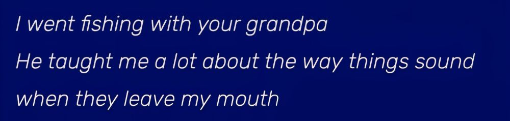 I went fishing with your grandpa
He taught me a lot about the way things sound
when they leave my mouth