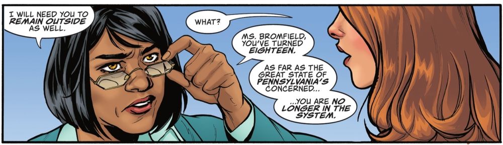 A panel from SHAZAM! #11, text by Josie Campbell, art by Emanuela Lupacchinp, colors by Trish Mulvahill. Ms. Sharma, a woman with short black hear and glasses is speaking to Mary Bromfield, a young woman with auburn hair.
 S: I will need you to REMAIN OUTSIDE as well. 
B: What?
S: Ms, Bromfield, you've turned EIGHTEEN. As far as the great state of PENNSYLVANIA'S concerned ... you are NO LONGER IN THE SYSTEM.