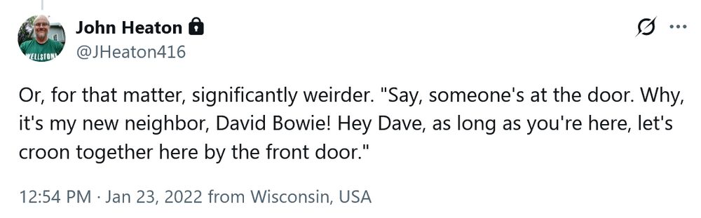 A tweet by @JHeaton416

Or, for that matter, significantly weirder. "Say, someone's at the door. Why, it's my new neighbor, David Bowie! Hey Dave, as long as you're here, let's croon together here by the front door."

12:54 PM · Jan 23, 2022 from Wisconsin, USA