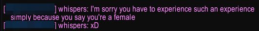 A direct message: I'm sorry you have to experience such an experience simply because you say you're a female.
Second message: xD