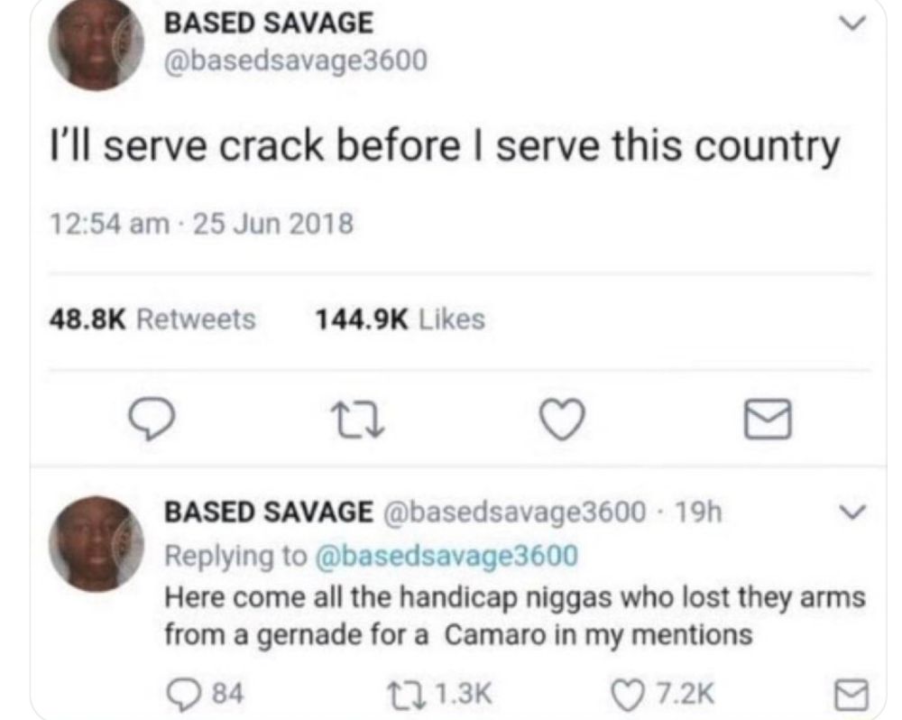 Screenshot of two tweets reading: “I’ll serve crack before I serve this country.”

“Here come all the handicap n*gg*s who lost they arms from a grenade for a Camaro in my mentions.”