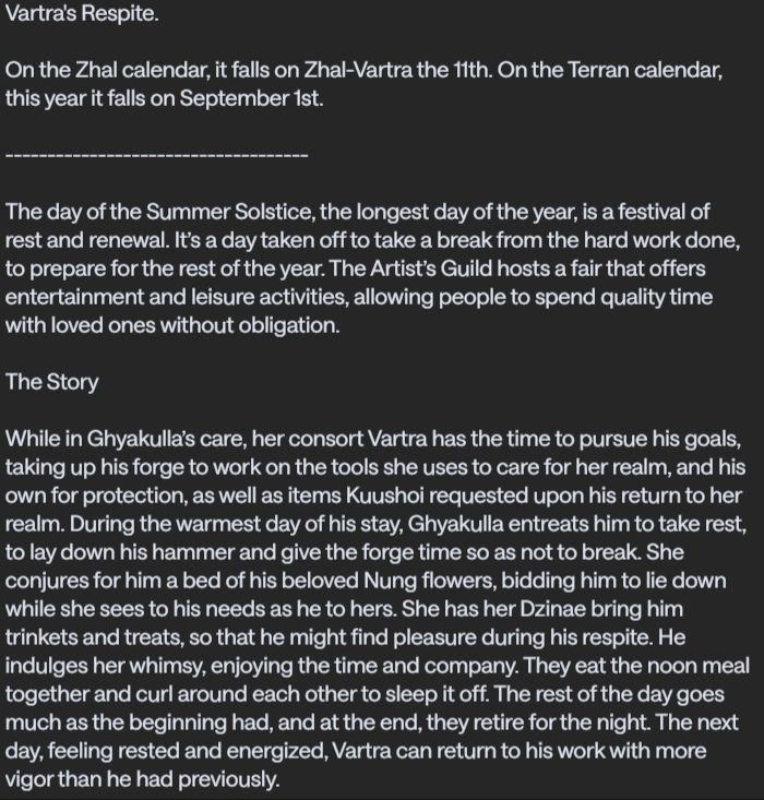 Vartra's Respite.

On the Zhal calendar, it falls on Zhal-Vartra the 11th. On the Terran calendar, this year it falls on September 1st.

------------------------------------

The day of the Summer Solstice, the longest day of the year, is a festival of rest and renewal. It’s a day taken off to take a break from the hard work done, to prepare for the rest of the year. The Artist’s Guild hosts a fair that offers entertainment and leisure activities, allowing people to spend quality time with loved ones without obligation.

The Story

While in Ghyakulla’s care, her consort Vartra has the time to pursue his goals, taking up his forge to work on the tools she uses to care for her realm, and his own for protection, as well as items Kuushoi requested upon his return to her realm. During the warmest day of his stay, Ghyakulla entreats him to take rest, to lay down his hammer and give the forge time so as not to break. She conjures for him a bed of his beloved Nung flowers, bidding him to lie down while she sees to his needs as he to hers. She has her Dzinae bring him trinkets and treats, so that he might find pleasure during his respite. He indulges her whimsy, enjoying the time and company. They eat the noon meal together and curl around each other to sleep it off. The rest of the day goes much as the beginning had, and at the end, they retire for the night. The next day, feeling rested and energized, Vartra can return to his work with more vigor than he had previously.