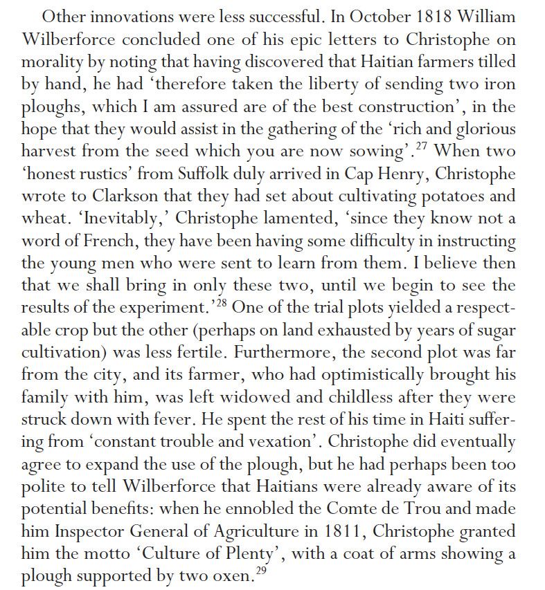 Extract from 'Henry Christophe, the Haitian Revolution and the Caribbean's Forgotten Kingdom' by Paul Clammer: 

"Other innovations were less successful. In October 1818 William Wilberforce concluded one of his epic letters to Christophe on morality by noting that having discovered that Haitian farmers tilled by hand, he had ‘therefore taken the liberty of sending two iron ploughs, which I am assured are of the best construction’, in the hope that they would assist in the gathering of the ‘rich and glorious harvest from the seed which you are now sowing’. When two ‘honest rustics’ from Suffolk duly arrived in Cap Henry, Christophe wrote to Clarkson that they had set about cultivating potatoes and wheat. ‘Inevitably,’ Christophe lamented, ‘since they know not a word of French, they have been having some difficulty in instructing the young men who were sent to learn from them. I believe then that we shall bring in only these two, until we begin to see the results of the experiment.’ One of the trial plots yielded a respectable
crop but the other (perhaps on land exhausted by years of sugar cultivation) was less fertile. Furthermore, the second plot was far from the city, and its farmer, who had optimistically brought his family with him, was left widowed and childless after they were struck down with fever. He spent the rest of his time in Haiti suffering from ‘constant trouble and vexation’. Christophe did eventually agree to expand the use of the plough, but he had perhaps been too polite to tell Wilberforce that Haitians were already aware of its potential benefits: when he ennobled the Comte de Trou and made him Inspector General of Agriculture in 1811, Christophe granted him the motto ‘Culture of Plenty’, with a coat of arms showing a plough supported by two oxen."