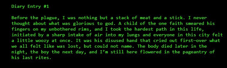 Diary Entry #1

Before the plague, I was nothing but a stack of meat and a stick. I never thought about what was glorious to god. A child of the one faith smeared his fingers on my unbothered rims, and I took the hardest path in this life, initiated by a sharp intake of air into my lungs and everyone in this city felt a little woozy at once. It was his disused hand that cried out first—over what we all felt like was lost, but could not name. The body died later in the night, the boy the next day, and I’m still here flowered in the pageantry of his last rites.