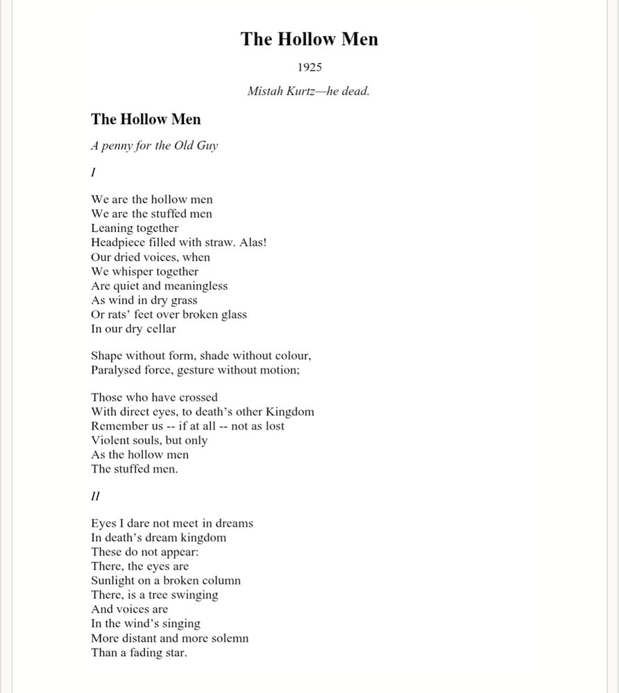 The Hollow Men
Mistah Kurtz-he dead
            A penny for the Old Guy


                        I

    We are the hollow men
    We are the stuffed men
    Leaning together
    Headpiece filled with straw. Alas!
    Our dried voices, when
    We whisper together
    Are quiet and meaningless
    As wind in dry grass
    Or rats' feet over broken glass
    In our dry cellar
   
    Shape without form, shade without colour,
    Paralysed force, gesture without motion;
   
    Those who have crossed
    With direct eyes, to death's other Kingdom
    Remember us-if at all-not as lost
    Violent souls, but only
    As the hollow men
    The stuffed men.

   
                              II

    Eyes I dare not meet in dreams
    In death's dream kingdom
    These do not appear:
    There, the eyes are
    Sunlight on a broken column
    There, is a tree swinging
    And voices are
    In the wind's singing
    More distant and more solemn
    Than a fading star.