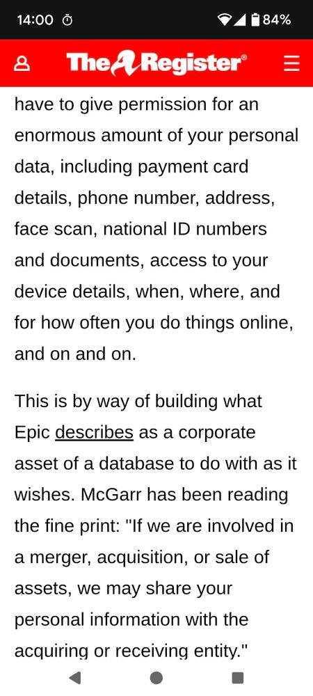 You have to give permission for an enormous amount of your personal data, including payment card details, phone number, address, face scan, national ID numbers and documents, access to your device details, when, where, and for how often you do things online, and on and on.

This is by way of building what Epic describes as a corporate asset of a database to do with as it wishes. McGarr has been reading the fine print: "If we are involved in a merger, acquisition, or sale of assets, we may share your personal information with the acquiring or receiving entity."
