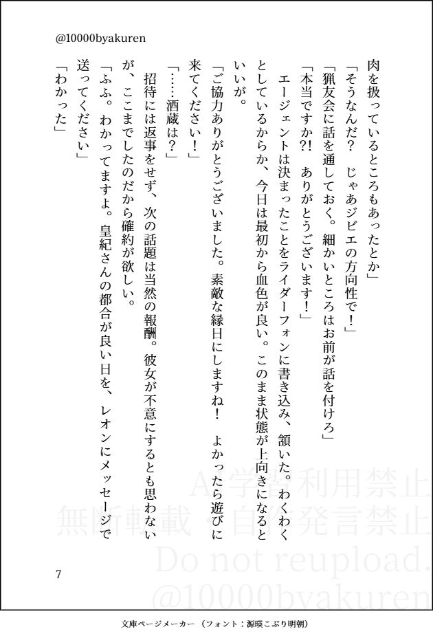 肉を扱っているところもあったとか」
「そうなんだ？　じゃあジビエの方向性で！」
「猟友会に話を通しておく。細かいところはお前が話を付けろ」
「本当ですか？！　ありがとうございます！」
　エージェントは決まったことをライダーフォンに書き込み、頷いた。わくわくとしているからか、今日は最初から血色が良い。このまま状態が上向きになるといいが。
「ご協力ありがとうございました。素敵な縁日にしますね！　よかったら遊びに来てください！」
「……酒蔵は？」
　招待には返事をせず、次の話題は当然の報酬。彼女が不意にするとも思わないが、ここまでしたのだから確約が欲しい。
「ふふ。わかってますよ。皇紀さんの都合が良い日を、レオンにメッセージで送ってください」
「わかった」
