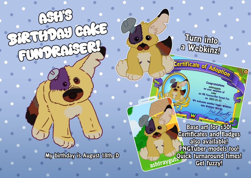 Art is of Lobo drawn as a plushie, with additional art of it as a webkinz sprite and various forms.

Text: Ash's Birthday Cake Fundraiser! My birthday is August 18th :D

Turn into a Webkinz! Base art for $30! Certificates and Badges also available! PNGTuber models too! Quick turnaround times! Get fuzzy!