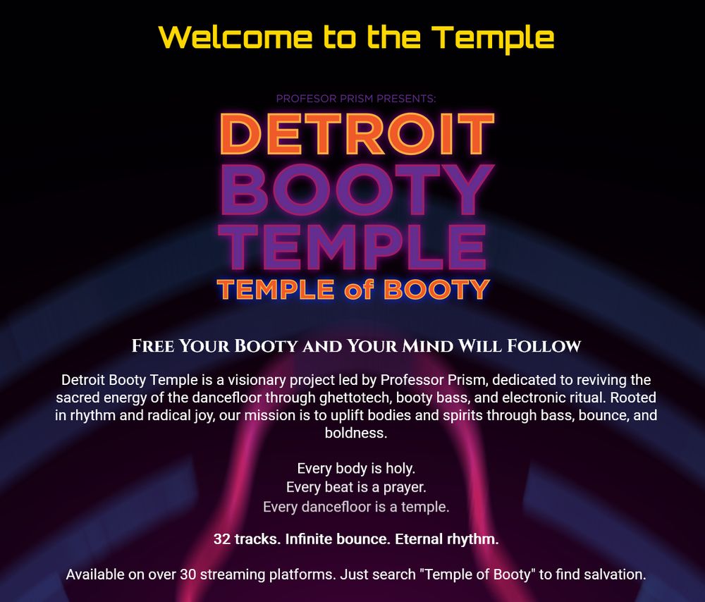 Screenshot of DETROIT BOOTY TEMPLE, Temple of Booty
"Free Your Booty And Your Mind Will Follow"
Detroit Booty Temple is a visionary project led by Professor Prism, dedicated to reviviing the sacred energy of the dancefloor through ghettotech, booty bass, and electronical ritual. Rooted in rhythm and radical joy, our mission is to uplift bodies and spirits through bass, bounce and boldness.

Every body is holy.
Every beat is a prayer.
Every dancefloor is a temple.

32 tracks. Infinite bounce. Eternal rhythm.