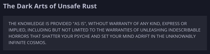 The Dark Arts of Unsafe Rust

    THE KNOWLEDGE IS PROVIDED "AS IS", WITHOUT WARRANTY OF ANY KIND, EXPRESS OR IMPLIED, INCLUDING BUT NOT LIMITED TO THE WARRANTIES OF UNLEASHING INDESCRIBABLE HORRORS THAT SHATTER YOUR PSYCHE AND SET YOUR MIND ADRIFT IN THE UNKNOWABLY INFINITE COSMOS.
