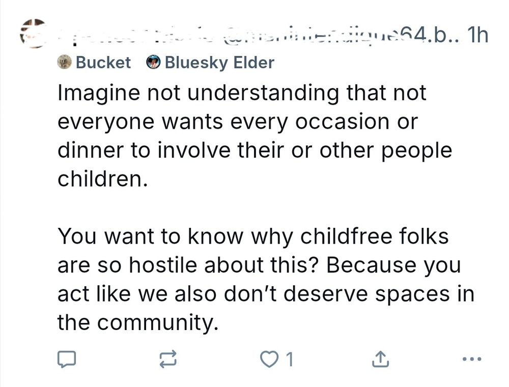 Bluesky skjermbilde: Imagine not understanding that not
everyone wants every occasion or
dinner to involve their or other people
children.
You want to know why childfree folks
are so hostile about this? Because you
act like we also don't deserve spaces in
the community.