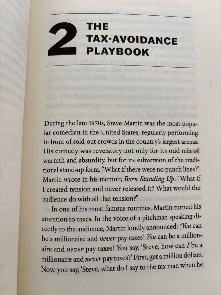 2
THE TAX-AVOIDANCE
PLAYBOOK
During the late 1970s, Steve Martin was the most popular comedian in the United States, regularly performing in front of sold-out crowds in the country's largest arenas.
His comedy was revelatory not only for its odd mix of warmth and absurdity, but for its subversion of the traditional stand-up form. "What if there were no punch lines?" Martin wrote in his memoir, Born Standing Up. "What if I created tension and never released it? What would the audience do with all that tension?"
In one of his most famous routines, Martin turned his attention to taxes. In the voice of a pitchman speaking directly to the audience, Martin loudly announced: "You can be a millionaire and never pay taxes! You can be a millionaire and never pay taxes! You say, 'Steve, how can I be a millionaire and never pay taxes?' First, get a million dollars.
Now, you say, 'Steve, what do I say to the tax man when he