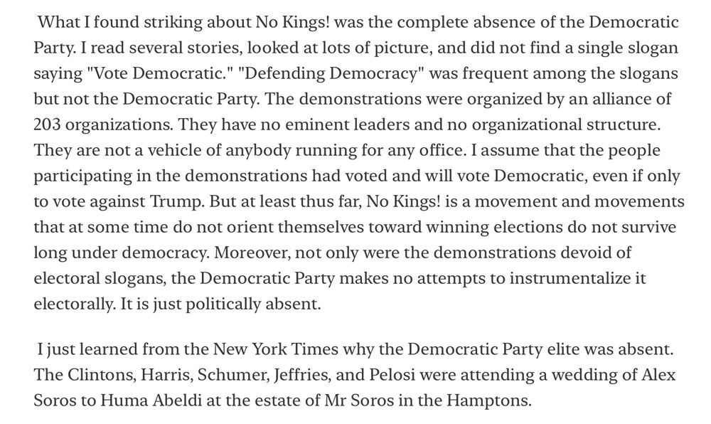 What I found striking about No Kings! was the complete absence of the Democratic Party. I read several stories, looked at lots of picture, and did not find a single slogan saying "Vote Democratic." "Defending Democracy" was frequent among the slogans but not the Democratic Party. The demonstrations were organized by an alliance of 203 organizations. They have no eminent leaders and no organizational structure.
They are not a vehicle of anybody running for any office. I assume that the people participating in the demonstrations had voted and will vote Democratic, even if only to vote against Trump. But at least thus far, No Kings! is a movement and movements that at some time do not orient themselves toward winning elections do not survive long under democracy. Moreover, not only were the demonstrations devoid of electoral slogans, the Democratic Party makes no attempts to instrumentalize it electorally. It is just politically absent.
I just learned from the New York Times why the Democratic Party elite was absent.
The Clintons, Harris, Schumer, Jeffries, and Pelosi were attending a wedding of Alex Soros to Huma Abeldi at the estate of Mr Soros in the Hamptons.