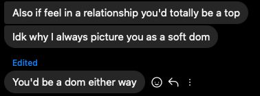 Chat on insta:
"Also if feel in a relationship you'd totally be a top"
"idk why I always picture you as a soft dom"
"You'd be a dom either way"