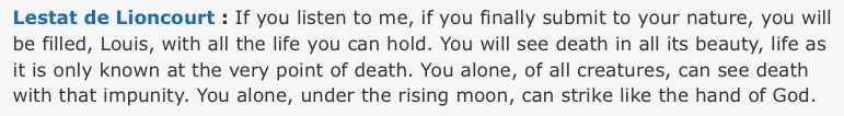 Lestat: "If you listen to me, if you finally submit to your nature, you will be filled, Louis, with all the life you can hold. You will see death in all its beauty, life as it is only known at the very point of death. You alone, of all creatures, can see death with that impunity. You alone, under the rising moon, can strike like the hand of God"