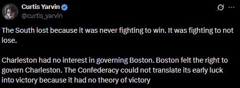 Screen cap of an X post: by Curtis Yarvin
“The South lost because it was never fighting to win. It was fighting to not lose.
Charleston had no interest in governing Boston. Boston felt the right to govern Charleston. The Confederacy could not translate its early luck into victory because it had no theory of victory”